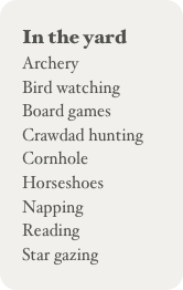 In the yard
Archery
Bird watching
Board games
Crawdad hunting
Cornhole
Horseshoes
Napping
Reading
Star gazing