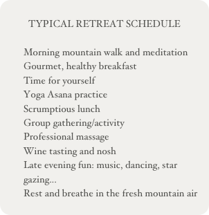 
TYPICAL RETREAT SCHEDULE

Morning mountain walk and meditation
Gourmet, healthy breakfast
Time for yourself
Yoga Asana practice
Scrumptious lunch
Group gathering/activity
Professional massage
Wine tasting and nosh
Late evening fun: music, dancing, star gazing...
Rest and breathe in the fresh mountain air
