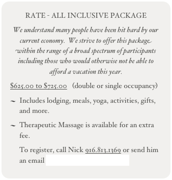 RATE - ALL INCLUSIVE PACKAGE 
We understand many people have been hit hard by our current economy.  We strive to offer this package within the range of a broad spectrum of participants including those who would otherwise not be able to afford a vacation this year.
$625.00 to $725.00   (double or single occupancy)
Includes lodging, meals, yoga, activities, gifts, and more.
Therapeutic Massage is available for an extra fee.
To register, call Nick 916.813.1369 or send him an email nick@nickmontoyainc.com